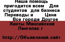 Наша помощь пригодится всем.. Для студентов  для бизнеса. Переводы и ... › Цена ­ 200 - Все города Другое . Ханты-Мансийский,Лангепас г.